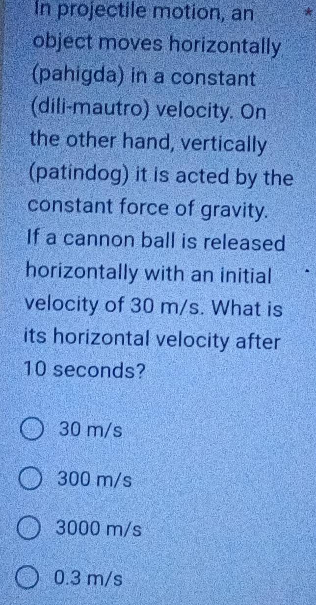 In projectile motion, an *
object moves horizontally
(pahigda) in a constant
(dili-mautro) velocity. On
the other hand, vertically
(patindog) it is acted by the
constant force of gravity.
If a cannon ball is released
horizontally with an initial
velocity of 30 m/s. What is
its horizontal velocity after
10 seconds?
30 m/s
300 m/s
3000 m/s
0.3 m/s