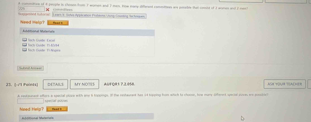 A committee of 4 people is chosen from 7 women and 7 men. How many different committees are possible that consist of 2 women and 2 men?
225 committees 
Suggested tutorial: Learn It Solve Application Problems Using Counting Techniques 
Need Help? Read It 
Additional Materials 
Tech Guide: Excel 
Tech Guide T1-83/84 
Tech Guide Tl-Nspire 
Submit Answer 
23. [-/1 Points] DETAILS MY NOTES AUFQR1 7.2.058. ASK YOUR TEACHER 
A restaurant offers a special pizza with any 6 toppings. If the restaurant has 14 topping from which to choose, how many different special pizzas are possible? 
special pizzas 
Need Help? Read II 
Additional Materials