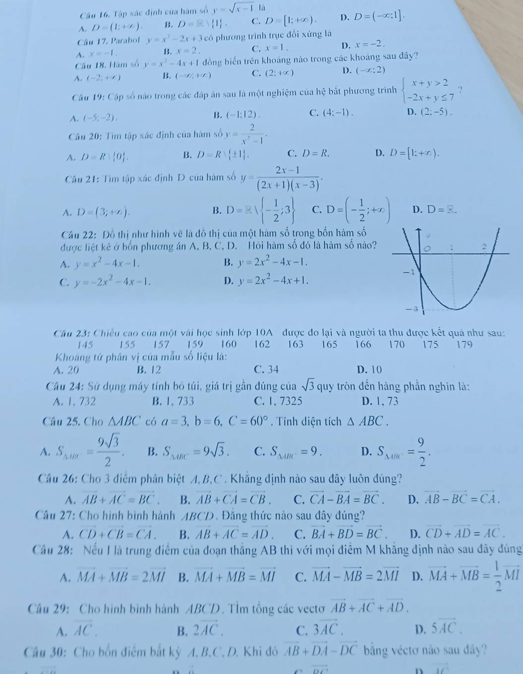 Tập xác định của hàm số y=sqrt(x-1) là
A. D=(1;+∈fty ). B. D= 1 . C. D=[1;+∈fty ). D. D=(-∈fty :1].
Câu 17. Parabol y=x^2-2x+3c có phương trình trục đối xứng là
A. x=-1, B. x=2, C. x=1, D. x=-2.
Cầu 18. Hàm số y=x^2-4x+1 đồng biến trên khoảng nào trong các khoảng sau đây?
A. (-2;+∈fty ) B. (-∈fty ,+∈fty ) C. (2;+∈fty ) D. (-x;2)
Câu 19: Cập số nào trong các đáp án sau là một nghiệm của hệ bắt phương trình beginarrayl x+y>2 -2x+y≤ 7endarray. ?
A. (-5;-2). B. (-1:12). C. (4:-1).
D. (2:-5).
Cầu 20: Tìm tập xác định của hàm số y= 2/x^2-1 .
A. D=R 0 0 . B. D=R| (+)/t | 1/t . C. D=R. D. D=[1;+∈fty ).
Cầu 21: Tìm tập xác định D của hàm số y= (2x-1)/(2x+1)(x-3) .
A. D=(3;+∈fty ). B. D= - 1/2 ;3 C. D=(- 1/2 ;+x) D. D=R.
Câu 22: Đồ thị như hình vẽ là đồ thị của một hàm số trong bốn hàm số
được liệt kê ở bốn phương án A. B. C. D. Hỏi hàm số đó là hàm số nào?
A. y=x^2-4x-1. B. y=2x^2-4x-1.
C. y=-2x^2-4x-1. D. y=2x^2-4x+1.
Câu 23: Chiều cao của một vài học sinh lớp 10A được đo lại và người ta thu được kết quả như sau:
145 155 157  159 160  162 163 165 166 170 175 179
Khoảng tứ phân vị của mẫu số liệu là:
A. 20 B. 12 C. 34 D. 10
Câu 24: Sử dụng máy tính bỏ túi, giá trị gần đúng của sqrt(3) quy tròn đến hàng phần nghìn là:
A. 1, 732 B. 1、 733 C.1, 7325 D. 1, 73
Câu 25. Cho △ ABC có a=3,b=6,C=60°. Tính diện tích △ ABC.
A. S_△ ABC= 9sqrt(3)/2 . B. S_△ ABC=9sqrt(3). C. S_△ ABC=9. D. S_△ ABC= 9/2 .
Câu 26: Cho 3 điểm phân biệt A,B,C . Khẳng định nào sau đây luôn đúng?
A. vector AB+vector AC=vector BC. B. vector AB+vector CA=vector CB. C. vector CA-vector BA=vector BC. D. vector AB-vector BC=vector CA.
Cầu 27: Cho hình bình hành ABCD. Đẳng thức nào sau đây đúng?
A. vector CD+vector CB=vector CA. B. vector AB+vector AC=vector AD. C. vector BA+vector BD=vector BC. D. vector CD+vector AD=vector AC.
Cầu 28: Nếu I là trung điểm của đoạn thắng AB thì với mọi điểm M khẳng định nào sau đây đúng
A. vector MA+vector MB=2vector MI B. vector MA+vector MB=vector MI C. vector MA-vector MB=2vector MI D. vector MA+vector MB= 1/2 vector MI
Câu 29: Cho hình bình hành ABCD. TÌm tổng các vectơ vector AB+vector AC+vector AD.
A. vector AC. B. 2vector AC. C. 3overline AC. D. 5vector AC.
Câu 30: Cho bốn điểm bắt kỳ A. B,C. D. Khi đó vector AB+vector DA-vector DC bằng véctơ nào sau đây?
cvector DC
n vector IC