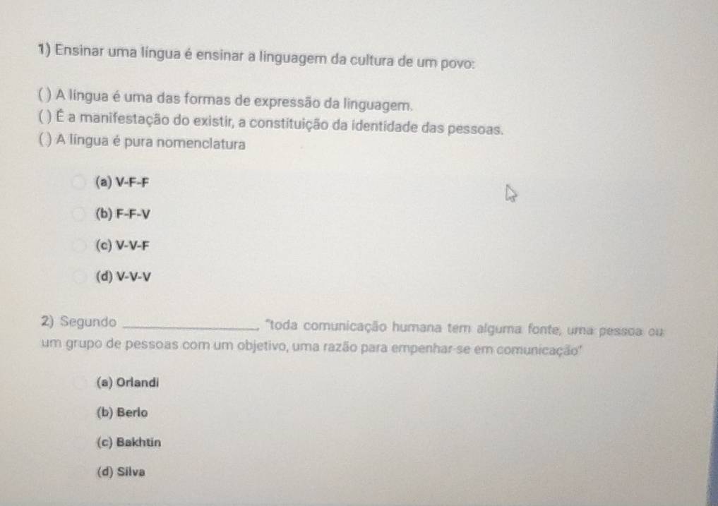 Ensinar uma língua é ensinar a linguagem da cultura de um povo:
) A língua é uma das formas de expressão da linguagem.
1 ) É a manifestação do existir, a constituição da identidade das pessoas.
( ) A língua é pura nomenclatura
(a) V-F-F
(b) F-F-V
(c) V-V-F
(d) V-V-V
2) Segundo _ "toda comunicação humana tem alguma fonte, uma pessoa ou
um grupo de pessoas com um objetivo, uma razão para empenhar-se em comunicação''
(a) Orlandi
(b) Berlo
(c) Bakhtin
(d) Silva