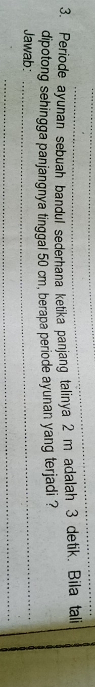 Periode ayunan sebuah bandul sederhana ketika panjang talinya 2 m adalah 3 detik. Bila tali 
dipotong sehingga panjangnya tinggal 50 cm, berapa periode ayunan yang terjadi ? 
Jawab:_ 
_