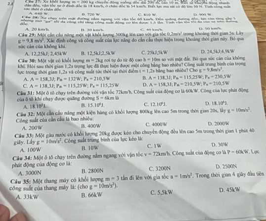 Xe khối lượng  r n=200 kg chuyên động xuồng đốc đài 200 m, cao 10 m. Biết x chuuyển động nhanh
dân đều, vận tốc xe ở định đốc là 18 km/h, ở chân đốc là 54 km/h. Biết lực ma sát có đô lớn 50 N. Tình công suấn
2.1 tức thời ở chân đốc
A. 640 W. B. 720 W. C. 810 W.
Cầu 28: Xe chạy trên mặt đường năm ngang với vận tốc 60 km/h. Đến quảng đường đốc, lực cản tăng gắp 3 D. 900 W
dốc. nhing mo ''ng'' M) đa cũng chỉ răng công suất động cơ lên được 13 lần 'Tình vận thc thị dã của só vận đương
A. 20 km/h B. 30 km/h
Cầu 29: Một cần cầu năng một vật khổi lượng 500kg lên cao với gia tốc C. 40 km/h trong khoáng thời gian 5s. Lây D. 50 km/h
0.2m/s^2
g=9,8m/s^2. Xác định công và công suất của lực năng do cần cầu thực hiện trong khoảng thời gian này. Bỏ qua
sức cản của không khí
A. 12,25kJ; 2,45kW B. 12,5kJ;2,5kW C. 25kJ;5kW D. 24,5kJ;4,9kW
Câu 30: Một vật có khối lượng m=2kg rơi tự do từ độ cao h=10m a so với mặt đất. Bỏ qua sức cản của không
khí. Hỏi sau thời gian 1,2s trọng lực đã thực hiện được một công bằng bao nhiêu? Công suất trung bình của trọng
lực trong thời gian 1,2s và công suất tức thời tại thời điểm t=1.2s bǎng bao nhiêu? Cho g=9,8m/s^2.
A. A=158,3J;P_0=132W;P_x=210,5W B. A=138.3J;P_m=115.25W;P_m=230.5W
C. A=138,3J;P_m=115,25W;P_n=115,25W D. A=158.3J;P_6=210.5W;P_a=210.5W
Cu 31: Một ô tô chạy trên đường với vận tốc 72km/h. Công suất của động cơ là 60kW. Công của lực phát động
của ô tô khi chạy được quãng đường S=6kmh
A. 18.10^5J. B. 15.10^6J. C. 12.10^6J. D. 18.10^6J.
Câu 32: Một cần cầu năng một kiện hàng có khối lượng 800kg lên cao 5m trong thời gian 20s, lấy g=10m/s^2.
Công suất của cần cầu là bao nhiêu:
A. 200W B. 400W C. 4000W D. 2000W
Câu 33: Một gàu nước có khổi lượng 20kg được kéo cho chuyển động đều lên cao 5m trong thời gian 1 phút 40
giây. Lấy g=10m/s^2. Công suất trùng bình của lực kéo là:
A. 100W B. 10W C. 1W D. 30W
Câu 34: Một ô tô chạy trên đường nằm ngang với vận tốc v=72km/h Công suất của động cơ là P=60kW. Lực
phát động của động cơ là:
A. 3000N B. 2800N C. 3200N D. 2500N
Câu 35: Một thang máy có khối lượng m=3 tần đi lên với gia tốc a=1m/s^2. Trong thời gian 4 giãy đầu tiên
công suất của thang máy là: (cho g=10m/s^2).
A. 33kW B. 66kW C. 5,5kW D. 45kW