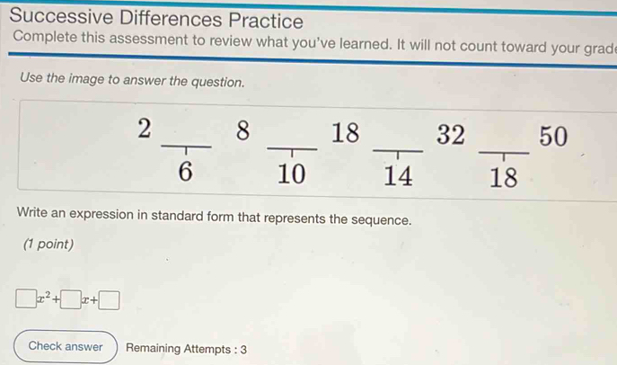 Successive Differences Practice 
Complete this assessment to review what you've learned. It will not count toward your grad 
Use the image to answer the question. 
_ 
_ 
2 _ 8 _ 18 32 50
6 10 14 18
Write an expression in standard form that represents the sequence. 
(1 point)
□ x^2+□ x+□
Check answer Remaining Attempts : 3