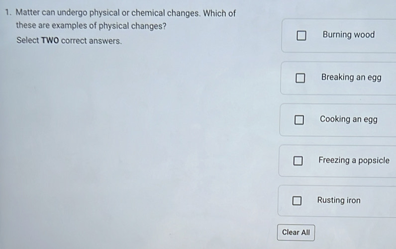 Matter can undergo physical or chemical changes. Which of
these are examples of physical changes?
Select TWO correct answers.
Burning wood
Breaking an egg
Cooking an egg
Freezing a popsicle
Rusting iron
Clear All