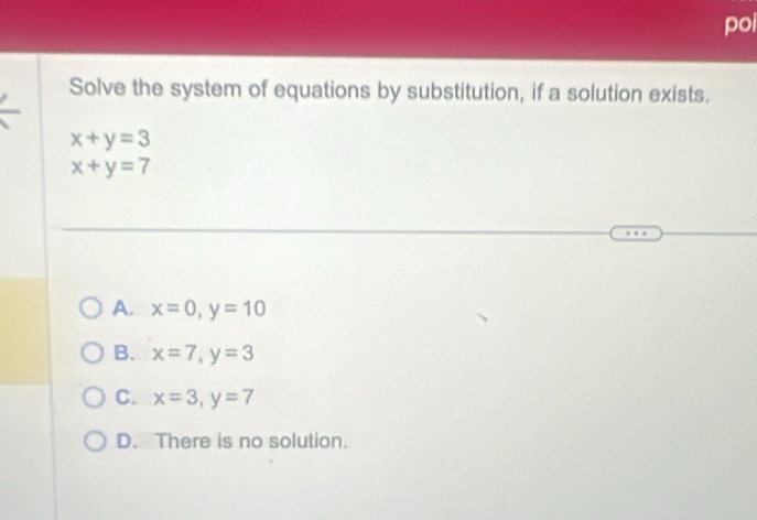 poi
Solve the system of equations by substitution, if a solution exists.
x+y=3
x+y=7
A. x=0, y=10
B. x=7, y=3
C. x=3, y=7
D. There is no solution.