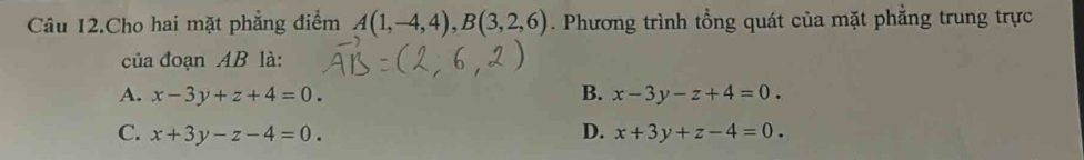 Câu 12.Cho hai mặt phẳng điểm A(1,-4,4), B(3,2,6). Phương trình tổng quát của mặt phẳng trung trực
của đoạn AB là:
A. x-3y+z+4=0. B. x-3y-z+4=0.
C. x+3y-z-4=0. D. x+3y+z-4=0.