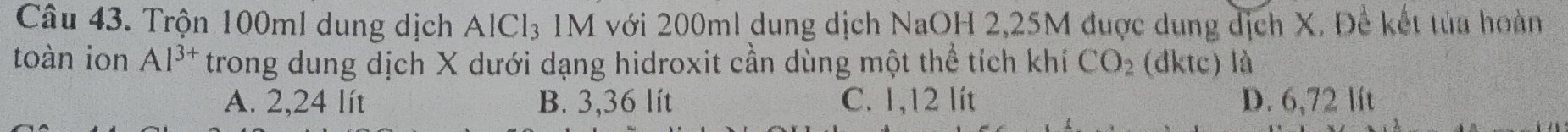 Trộn 100ml dung dịch AlCl₃ 1M với 200ml dung dịch NaOH 2,25M được dung dịch X. Để kết tủa hoàn
toàn ion Al^(3+) trong dung dịch X dưới dạng hidroxit cần dùng một thể tích khí CO_2 (đktc) là
A. 2,24 lít B. 3,36 lít C. 1,12 lít D. 6,72 lít