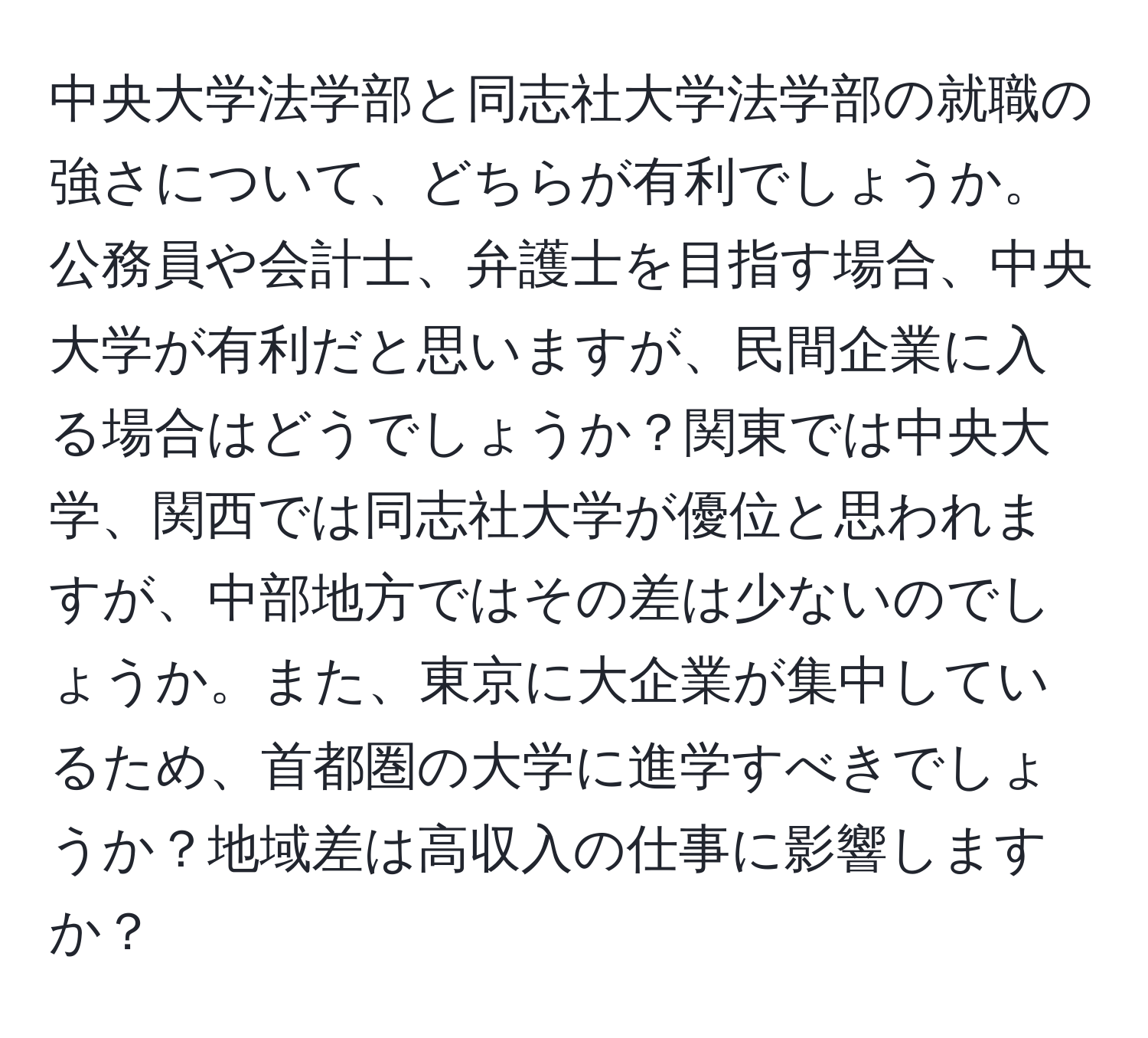 中央大学法学部と同志社大学法学部の就職の強さについて、どちらが有利でしょうか。公務員や会計士、弁護士を目指す場合、中央大学が有利だと思いますが、民間企業に入る場合はどうでしょうか？関東では中央大学、関西では同志社大学が優位と思われますが、中部地方ではその差は少ないのでしょうか。また、東京に大企業が集中しているため、首都圏の大学に進学すべきでしょうか？地域差は高収入の仕事に影響しますか？