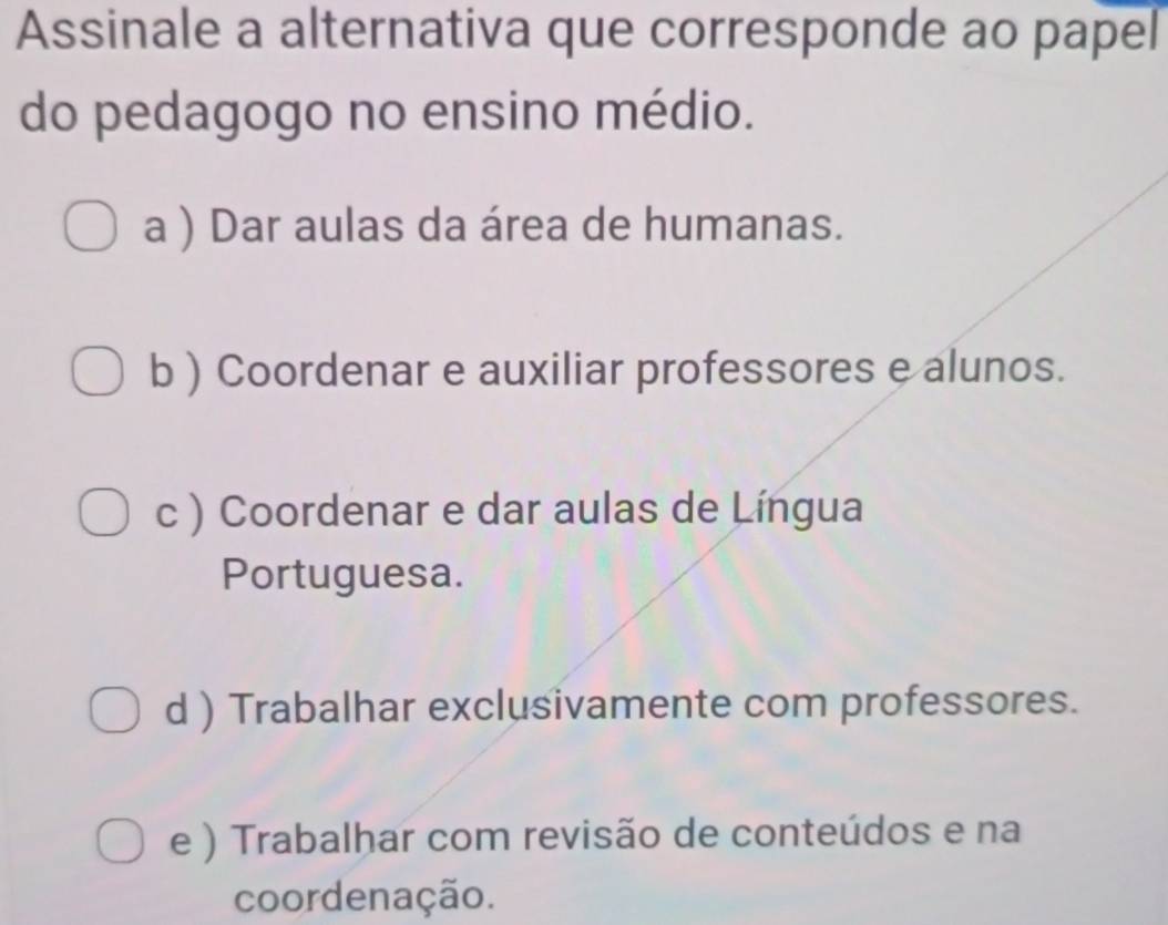 Assinale a alternativa que corresponde ao papel
do pedagogo no ensino médio.
a ) Dar aulas da área de humanas.
b ) Coordenar e auxiliar professores e alunos.
c ) Coordenar e dar aulas de Língua
Portuguesa.
d ) Trabalhar exclusivamente com professores.
e ) Trabalhar com revisão de conteúdos e na
coordenação.