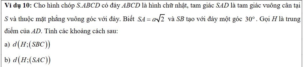 Ví dụ 10: Cho hình chóp S. ABCD có đáy ABCD là hình chữ nhật, tam giác SAD là tam giác vuông cân tại 
S và thuộc mặt phẳng vuông góc với đáy. Biết SA=asqrt(2) và SB tạo với đáy một góc 30°. Gọi H là trung 
điểm ciaAD. Tính các khoảng cách sau: 
a) d(H;(SBC))
b) d(H;(SAC))