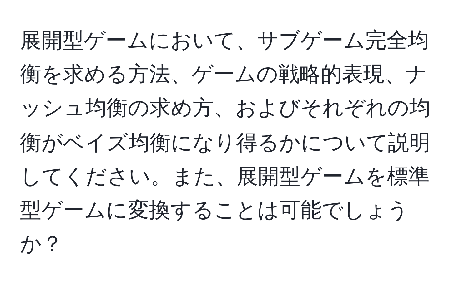 展開型ゲームにおいて、サブゲーム完全均衡を求める方法、ゲームの戦略的表現、ナッシュ均衡の求め方、およびそれぞれの均衡がベイズ均衡になり得るかについて説明してください。また、展開型ゲームを標準型ゲームに変換することは可能でしょうか？