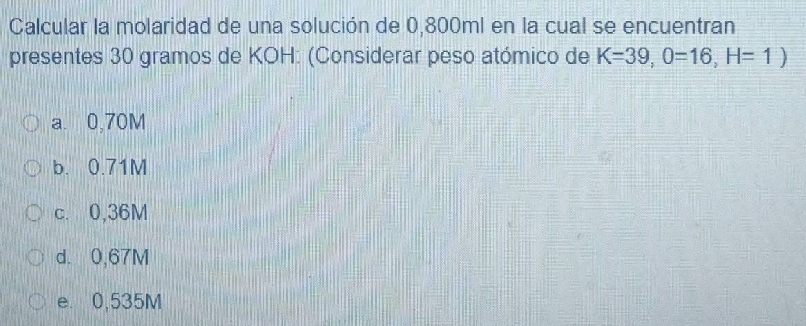 Calcular la molaridad de una solución de 0,800ml en la cual se encuentran
presentes 30 gramos de KOH: (Considerar peso atómico de K=39, 0=16, H=1)
a. 0,70M
b. 0.71M
c. 0,36M
d. 0,67M
e. 0,535M