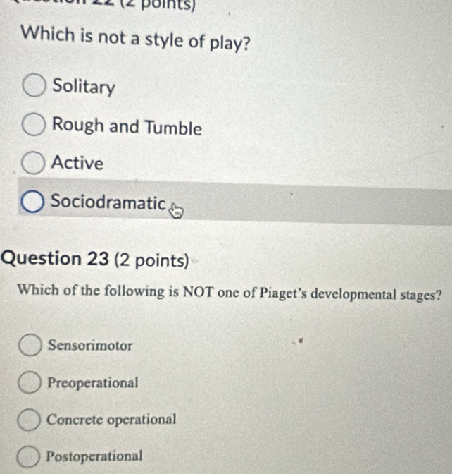 Which is not a style of play?
Solitary
Rough and Tumble
Active
Sociodramatic
Question 23 (2 points)
Which of the following is NOT one of Piaget’s developmental stages?
Sensorimotor
Preoperational
Concrete operational
Postoperational