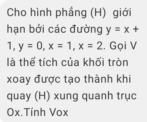 Cho hình phẳng (H) giới
hạn bởi các đường y=x+
1, y=0, x=1, x=2. Gọi V
là thể tích của khối tròn
xoay được tạo thành khi
quay (H) xung quanh trục
0x.Tính Vox