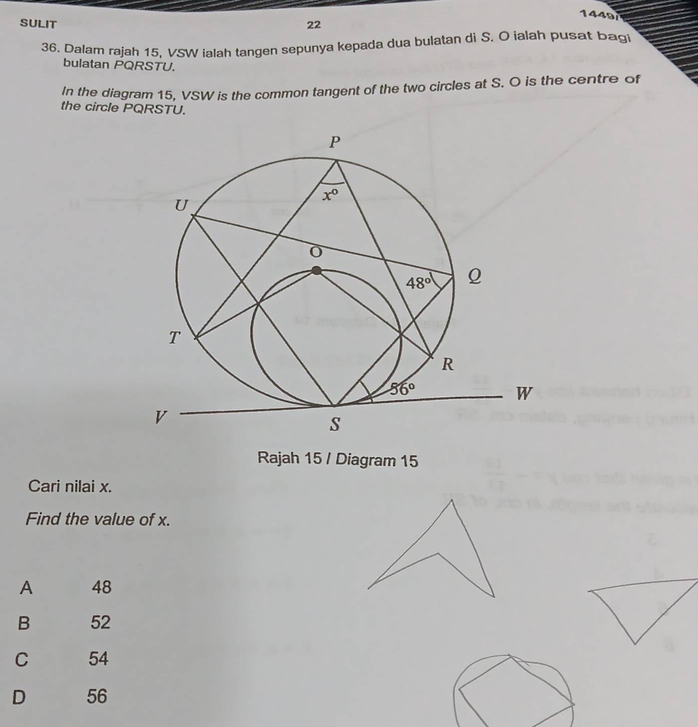 1449
SULIT 22
36. Dalam rajah 15, VSW ialah tangen sepunya kepada dua bulatan di S. O ialah pusat bagi
bulatan PQRSTU.
In the diagram 15, VSW is the common tangent of the two circles at S. O is the centre of
the circle PQRSTU.
Rajah 15 / Diagram 15
Cari nilai x.
Find the value of x.
A 48
B
52
C
54
D
56