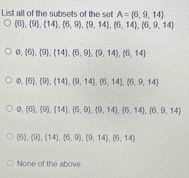 List all of the subsets of the set A= 6,9,14.
 6 , 9 ,  14 ,  6,9 , 9,14 ,  6,14 ,  6,9,14
varnothing , 6 , 9 ,  14 ,  6,9 ,  9,14 ,  6,14
varnothing , 6 ,  9 ,  14 ,  9,14 ,  6,14 , 6,9,14
varnothing , 6 ,  9 ,  14 ,  6,9 ,  9,14 , 6,14 ,  6,9,14
 6 , 9 ,  14 , 6,9 , 9,14 , 6,14
None of the above.