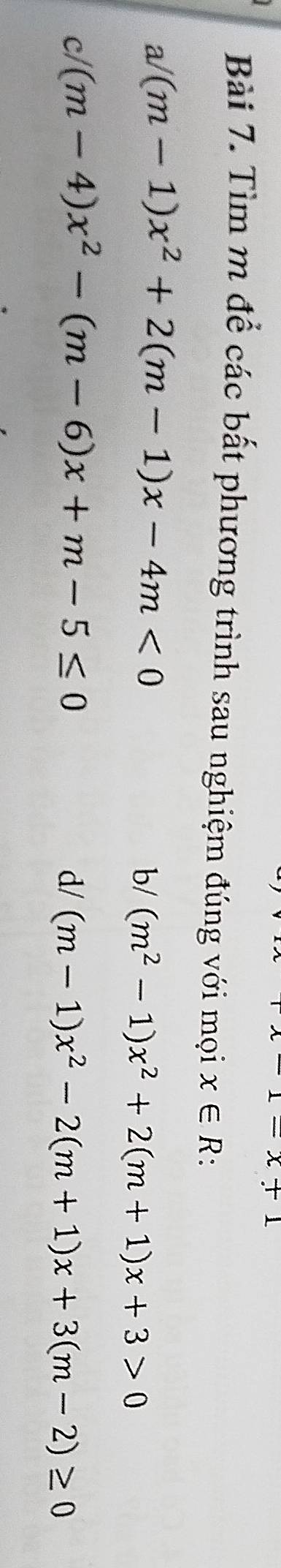 x+1
Bài 7. Tìm m để các bất phương trình sau nghiệm đúng với mọi x∈ R 。 
a/ (m-1)x^2+2(m-1)x-4m<0</tex> 
b/ (m^2-1)x^2+2(m+1)x+3>0
c/ (m-4)x^2-(m-6)x+m-5≤ 0 d/ (m-1)x^2-2(m+1)x+3(m-2)≥ 0