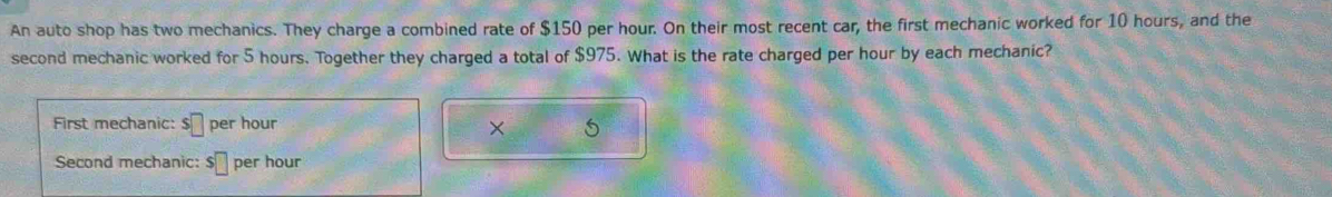 An auto shop has two mechanics. They charge a combined rate of $150 per hour. On their most recent car, the first mechanic worked for 10 hours, and the 
second mechanic worked for 5 hours. Together they charged a total of $975. What is the rate charged per hour by each mechanic? 
First mechanic: s□ per hour
× 5
Second mechanic: s□ per hour