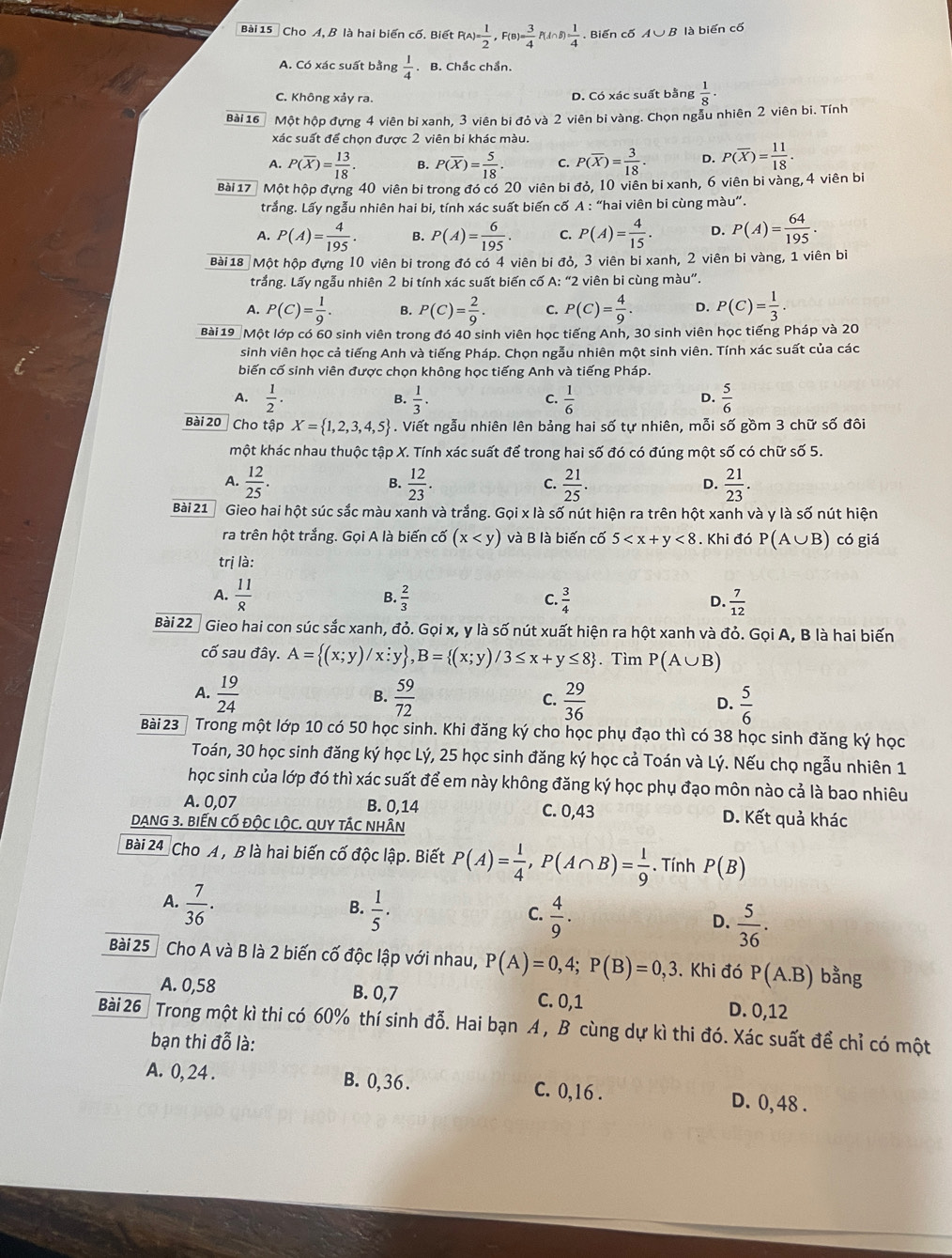 Cho A, B là hai biến cố. Biết P(A)= 1/2 ,F(B)= 3/4 P(A∩ B)= 1/4 . Biến cố A∪ B là biến cố
A. Có xác suất bằng  1/4  .B. Chắc chẩn.
C. Không xảy ra. D. Có xác suất bằng  1/8 ·
Bài 16 Một hộp đựng 4 viên bi xanh, 3 viên bi đỏ và 2 viên bi vàng. Chọn ngẫu nhiên 2 viên bi. Tính
xác suất để chọn được 2 viên bi khác màu.
A. P(overline X)= 13/18 . B. P(overline X)= 5/18 . C. P(overline X)= 3/18 . D. P(overline X)= 11/18 .
Bài 17 Một hộp đựng 40 viên bi trong đó có 20 viên bi đỏ, 10 viên bi xanh, 6 viên bi vàng, 4 viên bì
trắng. Lấy ngẫu nhiên hai bi, tính xác suất biến cố A : “hai viên bi cùng màu”.
A. P(A)= 4/195 . B. P(A)= 6/195 . C. P(A)= 4/15 . D. P(A)= 64/195 .
Bài 18 Một hộp đựng 10 viên bị trong đó có 4 viên bi đỏ, 3 viên bi xanh, 2 viên bi vàng, 1 viên bì
trắng. Lấy ngẫu nhiên 2 bi tính xác suất biến cố A: “2 viên bi cùng màu”.
A. P(C)= 1/9 . B. P(C)= 2/9 . C. P(C)= 4/9 . D. P(C)= 1/3 .
Bài 19 Một lớp có 60 sinh viên trong đó 40 sinh viên học tiếng Anh, 30 sinh viên học tiếng Pháp và 20
sinh viên học cả tiếng Anh và tiếng Pháp. Chọn ngẫu nhiên một sinh viên. Tính xác suất của các
biến cố sinh viên được chọn không học tiếng Anh và tiếng Pháp.
A.  1/2 .  1/3 .  1/6   5/6 
B.
C.
D.
Bài 20 Cho tập X= 1,2,3,4,5 - . Viết ngẫu nhiên lên bảng hai số tự nhiên, mỗi số gồm 3 chữ số đôi
một khác nhau thuộc tập X. Tính xác suất để trong hai số đó có đúng một số có chữ số 5.
A.  12/25 .  12/23 .  21/25 .  21/23 .
B.
C.
D.
Bài 21 Gieo hai hột súc sắc màu xanh và trắng. Gọi x là số nút hiện ra trên hột xanh và y là số nút hiện
ra trên hột trắng. Gọi A là biến cố (x và B là biến cố 5 <8</tex> . Khi đó P(A∪ B) có giá
trị là:
A.  11/8   2/3   3/4   7/12 
B.
C.
D.
Bài 22ª Gieo hai con súc sắc xanh, đỏ. Gọi x, y là số nút xuất hiện ra hột xanh và đỏ. Gọi A, B là hai biến
cố sau đây. A= (x;y)/x;x;;y ,B= (x; /3≤ x+y≤ 8. Tìm P(A∪ B)
A.  19/24   59/72   29/36   5/6 
B.
C.
D.
Bài 23   Trong một lớp 10 có 50 học sinh. Khi đăng ký cho học phụ đạo thì có 38 học sinh đăng ký học
Toán, 30 học sinh đăng ký học Lý, 25 học sinh đăng ký học cả Toán và Lý. Nếu chọ ngẫu nhiên 1
học sinh của lớp đó thì xác suất để em này không đăng ký học phụ đạo môn nào cả là bao nhiêu
A. 0,07 B. 0,14 C. 0,43 D. Kết quả khác
DANG 3. BIếN CỐ ĐộC lộC. QUY TÁC NHÂN
Bài 24 Cho A , B là hai biến cố độc lập. Biết P(A)= 1/4 ,P(A∩ B)= 1/9 . Tính P(B)
B.
A.  7/36 .  1/5 .  5/36 .
C.  4/9 .
D.
Bài 25 Cho A và B là 2 biến cố độc lập với nhau, P(A)=0,4;P(B)=0,3. Khi đó P(A.B) bằng
A. 0,58 B. 0,7 C. 0,1 D. 0,12
Bài 26 Trong một kì thi có 60% thí sinh 4 2/3 . Hai bạn A, B cùng dự kì thi đó. Xác suất để chỉ có một
bạn thi đỗ là:
A. 0, 24 . B. 0,36 . C. 0,16 . D. 0, 48 .