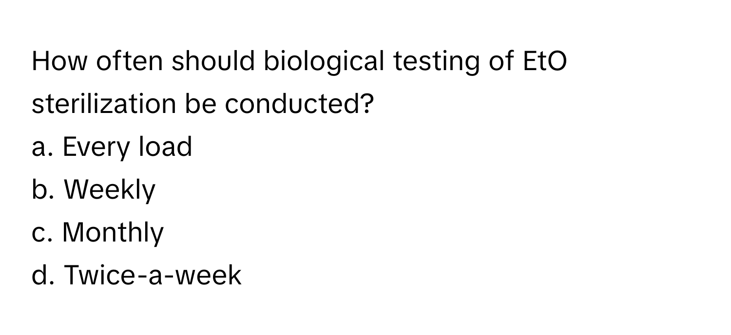 How often should biological testing of EtO sterilization be conducted?

a. Every load
b. Weekly
c. Monthly
d. Twice-a-week