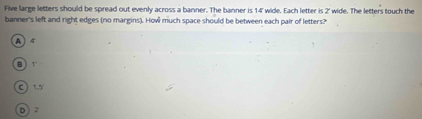 Five large letters should be spread out evenly across a banner. The banner is 14' wide. Each letter is 2’ wide. The letters touch the
banner's left and right edges (no margins). How much space-should be between each pair of letters?
A) 4
B  1
C 1.5'
D ) 2