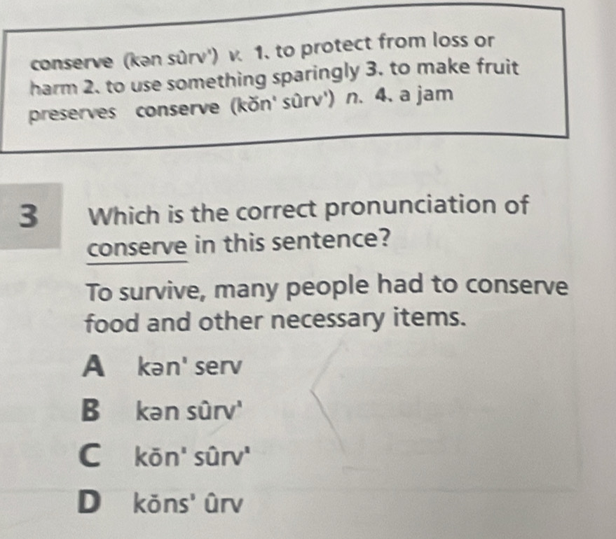 conserve (kən sûrv') v. 1. to protect from loss or
harm 2. to use something sparingly 3. to make fruit
preserves conserve (kŏn' sûrv') n. 4. a jam
3 Which is the correct pronunciation of
conserve in this sentence?
To survive, many people had to conserve
food and other necessary items.
A kən' serv
B₹ kansurv'
C koverline on'shat u'
D kons' Drv