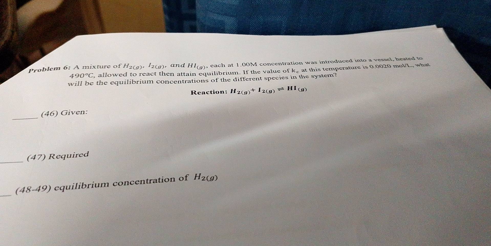 roblem 6: A mixture of H_2(g), I_2(g) , and HI_(g) , each at 1.00M concentration was introduced into a vessel, heated to
490°C , allowed to react then attain equilibrium. If the value of k_c at this temperature is 0.0020 mol/L, what 
will be the equilibrium concentrations of the different species in the system? 
Reaction: H_2(g)+I_2(g)leftharpoons HI_(g)
_(46) Given: 
_ 
(47) Required 
_ 
(48-49) equilibrium concentration of H_2(g)
