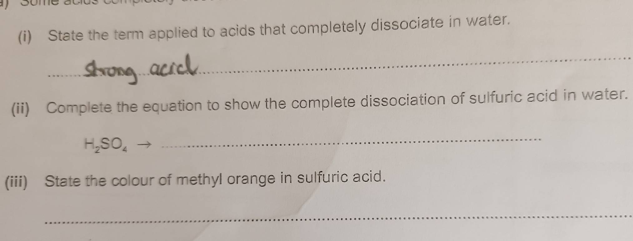 ) some acids 
(i) State the term applied to acids that completely dissociate in water. 
_ 
(ii) Complete the equation to show the complete dissociation of sulfuric acid in water.
H_2SO_4
_ 
(iii) State the colour of methyl orange in sulfuric acid. 
_