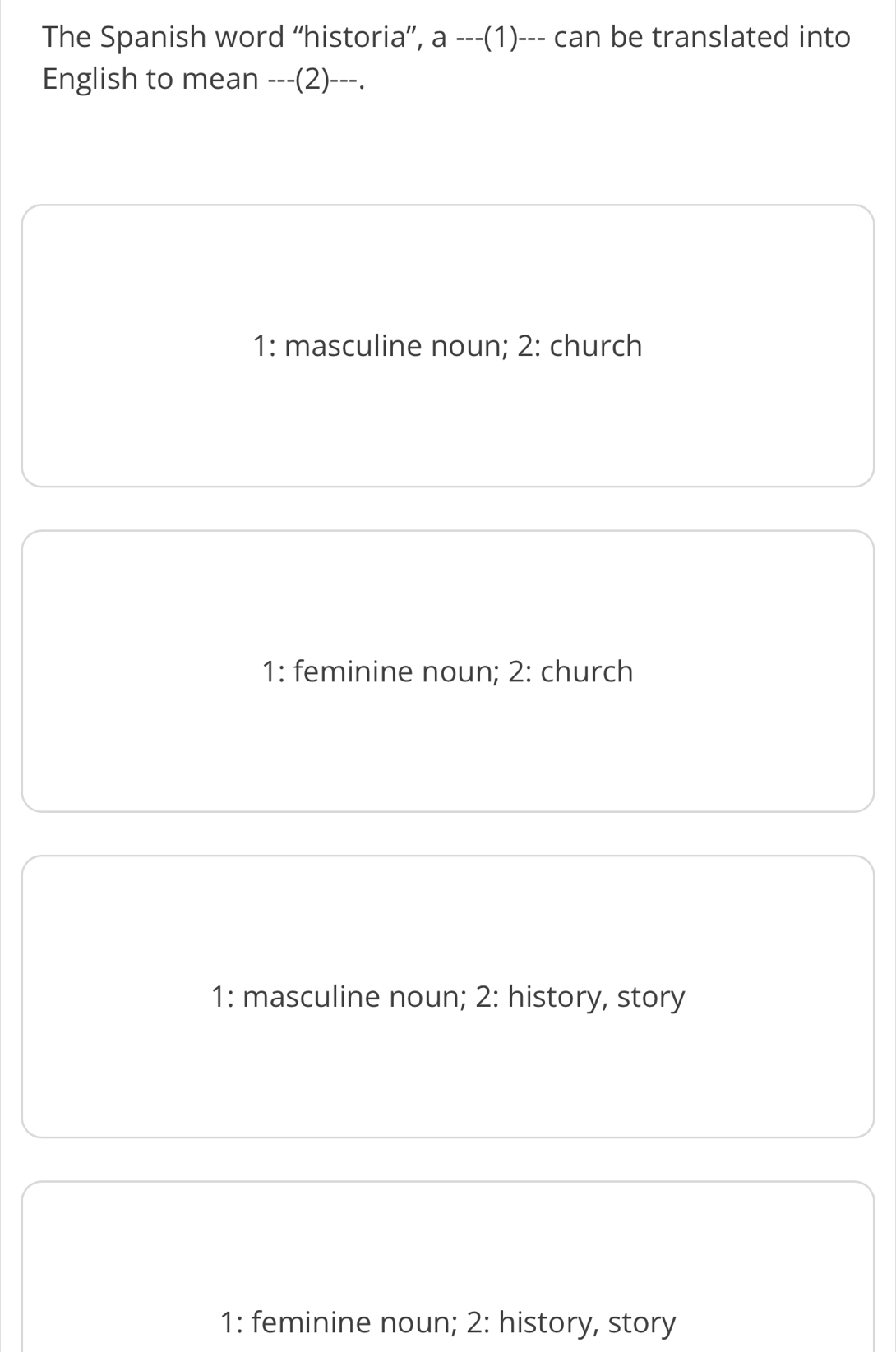 The Spanish word “historia”, a ---(1)--- can be translated into
English to mean ---(2)---.
1: masculine noun; 2: church
1: feminine noun; 2: church
1: masculine noun; 2: history, story
1: feminine noun; 2: history, story