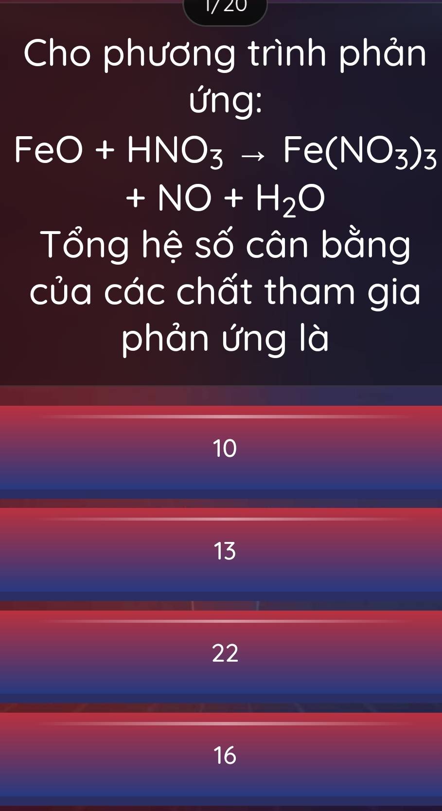 ∠
Cho phương trình phản
ứng:
FeO+HNO_3to Fe(NO_3)_3
+NO+H_2O
Tổng hệ số cân bằng
của các chất tham gia
phản ứng là
10
13
22
16