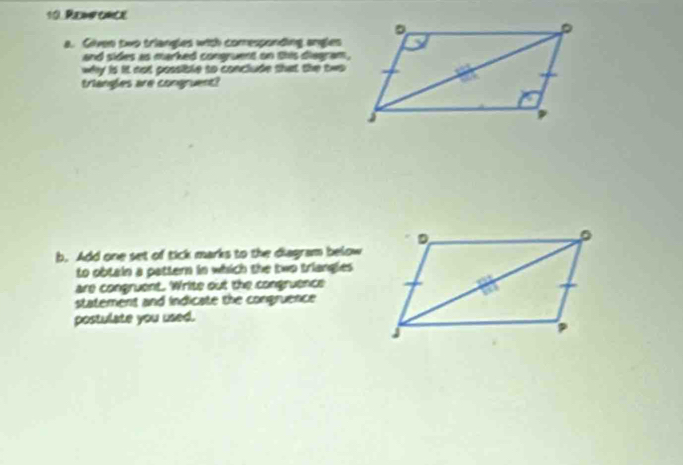 Renfonce
a. Given two triangles with comesponding angles
and sides as marked congruent on this diegram,
why is it not possible to conclude that the two 
triangles are congruent?
b. Add one set of tick marks to the diagram below
to obtain a pattern in which the two triangles 
are congruent. Write out the congruence
statement and indicate the congruence 
postulate you used.