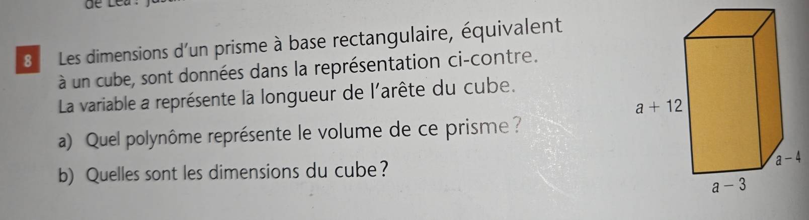 de Lea:
8 Les dimensions d'un prisme à base rectangulaire, équivalent
à un cube, sont données dans la représentation ci-contre.
La variable a représente la longueur de l'arête du cube.
a) Quel polynôme représente le volume de ce prisme?
b) Quelles sont les dimensions du cube?