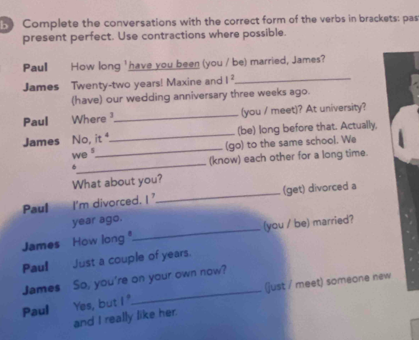 Complete the conversations with the correct form of the verbs in brackets: pas 
present perfect. Use contractions where possible. 
Paul How long ' have you been (you / be) married, James? 
James Twenty- two years! Maxine and I^2 _ 
(have) our wedding anniversary three weeks ago. 
Paul Where ³_ (you / meet)? At university? 
James No, it ⁴._ (be) long before that. Actually, 
we 5_ (go) to the same school. We 
6_ (know) each other for a long time. 
What about you? 
Paul I'm divorced. 1^7 _(get) divorced a
year ago. 
James How long _(you / be) married? 
Paul Just a couple of years. 
James So, you're on your own now? 
Paul Yes, but 1° _ (just / meet) someone new 
and I really like her.