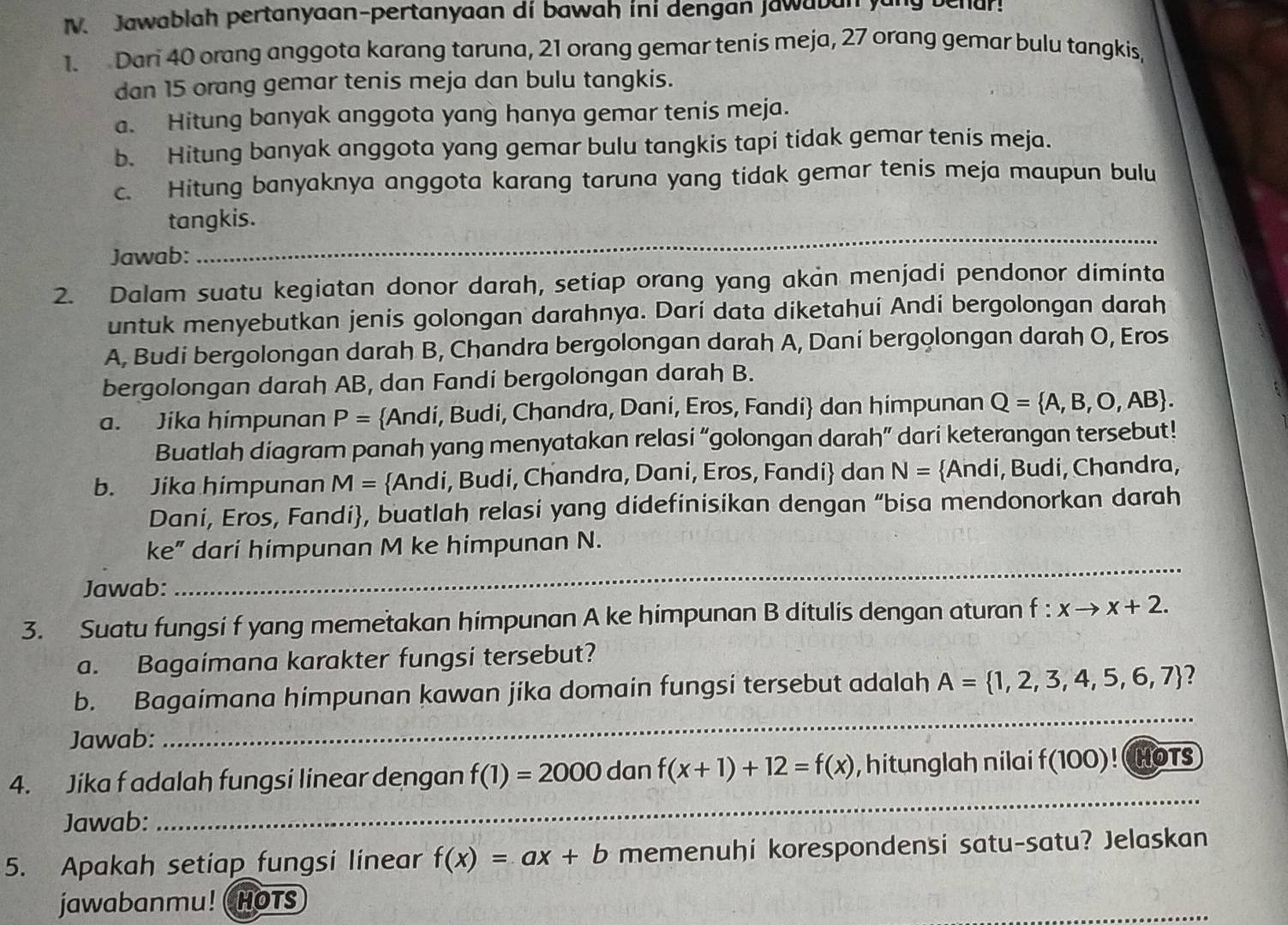 Jawablah pertanyaan-pertanyaan di bawah ini dengan jawaban yung behur!
1. Dari 40 orang anggota karang taruna, 21 orang gemar tenis meja, 27 orang gemar bulu tangkis,
dan 15 orang gemar tenis meja dan bulu tangkis.
a. Hitung banyak anggota yang hanya gemar tenis meja.
b. Hitung banyak anggota yang gemar bulu tangkis tapi tidak gemar tenis meja.
c. Hitung banyaknya anggota karang taruna yang tidak gemar tenis meja maupun bulu
tangkis.
Jawab:
_
2. Dalam suatu kegiatan donor darah, setiap orang yang akan menjadi pendonor diminta
untuk menyebutkan jenis golongan darahnya. Darí data diketahuí Andí bergolongan darah
A, Budi bergolongan darah B, Chandra bergolongan darah A, Daní bergolongan darah O, Eros
bergolongan darah AB, dan Fandí bergolongan darah B.
a. Jika himpunan P= Andi, Budi, Chandra, Dani, Eros, Fandi dan himpunan Q= A,B,O,AB .
Buatlah diagram panah yang menyatakan relasi “golongan darah” dari keterangan tersebut!
b. Jika himpunan M= Andi, Budi, Chandra, Dani, Eros, Fandi dan N= Andi, Budi, Chandra,
Dani, Eros, Fandi, buatlah relasi yang didefinisikan dengan “bisa mendonorkan darah
_
ke” dari himpunan M ke himpunan N.
Jawab:
3. Suatu fungsi f yang memetakan himpunan A ke himpunan B ditulis dengan aturan f :xto x+2.
a. Bagaimana karakter fungsi tersebut?
b. Bagaimana himpunan kawan jika domain fungsi tersebut adalah A= 1,2,3,4,5,6,7 2
Jawab:
_
_
4. Jika f adalah fungsi linear dengan f(1)=2000 dan f(x+1)+12=f(x) , hitunglah nilai f(100)! HOTS
Jawab:
5. Apakah setiap fungsi linear f(x)=ax+b memenuhi korespondensi satu-satu? Jelaskan
jawabanmu! ( HOTS
_