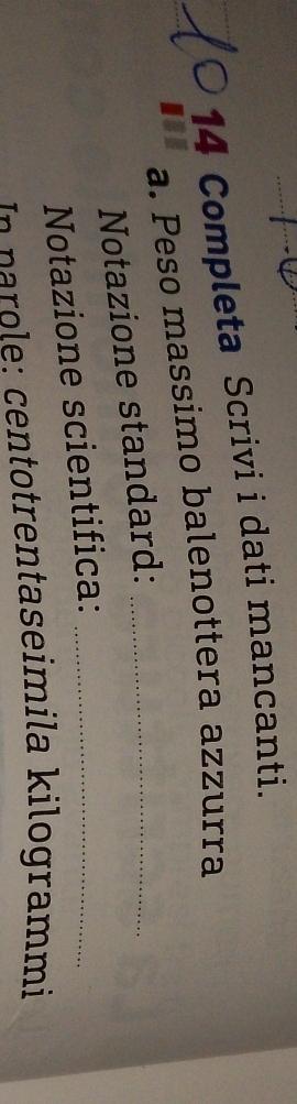 Completa Scrivi i dati mancanti. 
a. Peso massimo balenottera azzurra 
Notazione standard:_ 
Notazione scientifica:_ 
entotrentaseimila kilogrammi