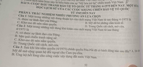 ' dịch ném bom này là biểu hiện của sự ''Mỹ hóa trở lại'' chiến tranh Việt Nam.
bải 9: cuộc đầu tranh bảo vệ tổ quốc từ tháng 4-1975 đến NAY. Một số
học lịch sử của các cuộc kháng chiến bảo vệ tỏ Quốc
phÀN I. TRÁC NGHIệM NhiÊU Phương án lựa chọn Từ 1945 đn nay
Câu I. Một trong những nội dung thuận lợi của cách mạng Việt Nam từ sau tháng 4-1975 là
A. được sự lãnh đạo của Đảng.
B. Mỹ dỡ bỏ những cầm kinh tế.
C. Khơ-me đỏ nên nằm quyền.
D. Trung Quốc cải cách, mở cửa
4/1975 là Câu 2. Một trong những nội đung khó khăn của cách mạng Việt Nam từ sau tháng
A. có được sự lãnh đạo của Đảng
B. hậu quả chiến tranh nặng nề.
C. Khơ-me đỏ nên nằm quyên.
D. Trung Quốc cải cách, mở cửa.
Câu 3. Sau khi lên nằm quyền (4/1975) chính quyền Pôn-Pốt đã có hành động nào sau đây? A. Đi #
Mỹ đề mở rộng quan hệ đổi ngoại cho Cam-pu-chia.
B. Ứng hộ hết lòng cho công cuộc xây dựng đất nước Việt Nam.
52