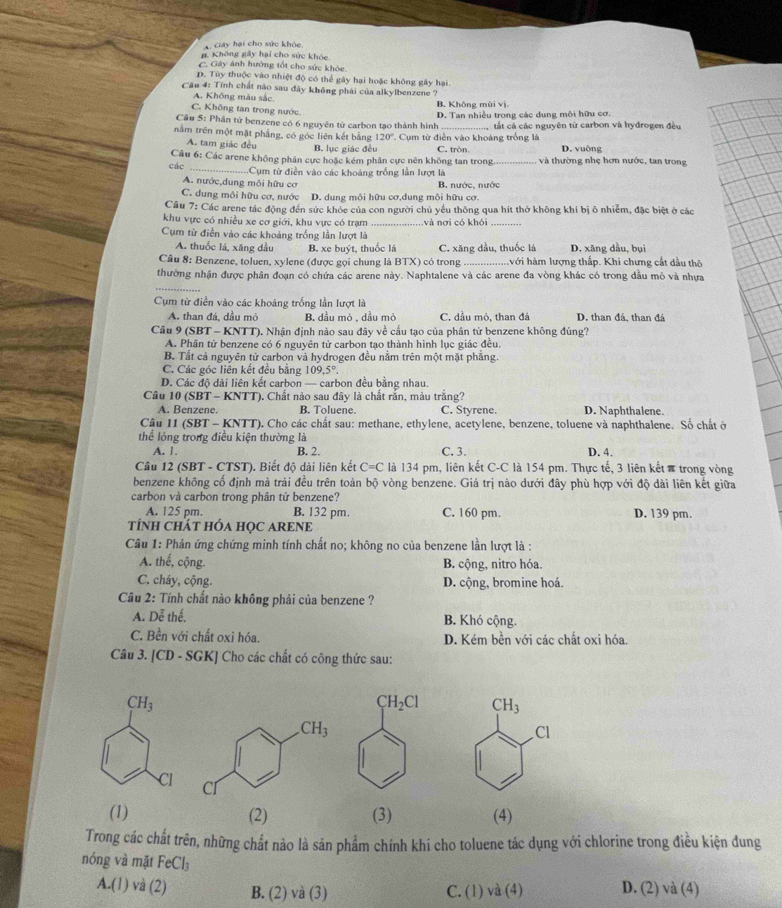 A. Gây hại cho sức khỏe.
B. Không gầy hại cho sức khỏc
C. Gây ảnh hưởng tốt cho sức khòe.
D. Tùy thuộc vào nhiệt độ có thể gây hại hoặc không gây hại.
Cầu 4: Tính chất nào sau đây không phải của alkylbenzene ?
A. Không màu sắc.
B. Không mùi vị.
C. Không tan trong nước.
D. Tan nhiều trong các dung môi hữu cơ.
Câu 5: Phân tử benzene có 6 nguyên tử carbon tạo thành hình ấ tất cả các nguyên tử carbon và hydrogen đều
nằm trên một mặt phẳng, có góc liên kết băng 120°. Cụm từ điễn vào khoảng trống là
A. tam giác đều D. vuông
B. lục giác đều C. tròn.
Câu 6: Các arene không phân cực hoặc kém phân cực nên không tan trong. và thường nhẹ hơn nước, tan trong
các _Cụm từ điền vào các khoảng trống lần lượt là
A. nước,dung môi hữu cơ B. nước, nước
C. dung môi hữu cơ, nước D. dung môi hữu cơ,dung môi hữu cơ.
Câu 7: Các arene tác động đến sức khỏe của con người chủ yếu thông qua hít thở không khí bị ô nhiễm, đặc biệt ở các
khu vực có nhiều xe cơ giới, khu vực có trạm nvà nơi có khói
Cụm từ điền vào các khoảng trống lần lượt là
A. thuốc lá, xăng dầu B. xe buýt, thuốc lá C. xăng dầu, thuốc lá D. xăng dầu, bụi
Câu 8: Benzene, toluen, xylene (được gọi chung là BTX) có trong _với hàm lượng thấp. Khi chưng cắt dầu thô
thường nhận được phân đoạn có chứa các arene này. Naphtalene và các arene đa vòng khác có trong dầu mỏ và nhựa
Cụm từ điền vào các khoảng trống lần lượt là
A. than đá, dầu mỏ B. dầu mỏ , dầu mỏ C. dầu mỏ, than đá D. than đá, than đá
Câu 9 (SBT - KNTT). Nhận định nào sau đây về cấu tạo của phân tử benzene không đúng?
A. Phân tử benzene có 6 nguyên tử carbon tạo thành hình lục giác đều.
B. Tất cả nguyên tử carbon và hydrogen đều nằm trên một mặt phăng.
C. Các góc liên kết đều bằng 109.5°
D. Các độ dài liên kết carbon — carbon đều bằng nhau.
Câu 10 (SBT - KNTT). Chất nào sau đây là chất rắn, màu trắng?
A. Benzene. B. Toluene. C. Styrene. D. Naphthalene.
Câu 11 (SBT - KNTT). Cho các chất sau: methane, ethylene, acetylene, benzene, toluene và naphthalene. Số chất ở
thể lỏng trong điều kiện thường là
A. 1. B. 2. C. 3. D. 4.
Câu 12 (SBT - CTST). Biết độ dài liên kết C=C là 134 pm, liên kết C-C là 154 pm. Thực tế, 3 liên kết # trong vòng
benzene không cố định mà trải đều trên toàn bộ vòng benzene. Giá trị nào dưới đây phù hợp với độ dài liên kết giữa
carbon và carbon trong phân tử benzene?
A. 125 pm. B. 132 pm. C. 160 pm. D. 139 pm.
TÍNH CHÁT HÓA HọC ARENE
Câu 1: Phản ứng chứng minh tính chất no; không no của benzene lần lượt là :
A. thế, cộng. B. cộng, nitro hóa.
C. cháy, cộng. D. cộng, bromine hoá.
Câu 2: Tính chất nào không phải của benzene ?
A. Dễ thế. B. Khó cộng.
C. Bền với chất oxi hóa. D. Kém bền với các chất oxi hóa.
Câu 3. [CD - SGK] Cho các chất có công thức sau:
CH_3
Cl
(1) (2) (3) (4)
Trong các chất trên, những chất nào là sản phẩm chính khi cho toluene tác dụng với chlorine trong điều kiện đung
nóng và mặt FeCl_3
A.(l) và (2) B. (2) và (3) C. (1) và (4) D. (2) và (4)