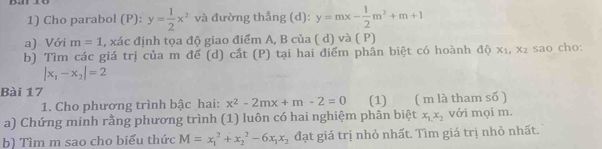 Cho parabol (P):y= 1/2 x^2 và đường thẳng (d): y=mx- 1/2 m^2+m+1
a) Với m=1 , xác định tọa độ giao điểm A, B của ( d) và ( P) 
b) Tìm các giá trị của m để (d) cắt (P) tại hai điểm phân biệt có hoành độ x₁, x₂ sao cho:
|x_1-x_2|=2
Bài 17 (1) ( m là tham số ) 
1. Cho phương trình bậc hai: x^2-2mx+m-2=0
a) Chứng minh rằng phương trình (1) luôn có hai nghiệm phân biệt x_1,x_2 với mọi m. 
b) Tìm m sao cho biểu thức M=x_1^(2+x_2^2-6x_1)x_2 đạt giá trị nhỏ nhất. Tìm giá trị nhỏ nhất.