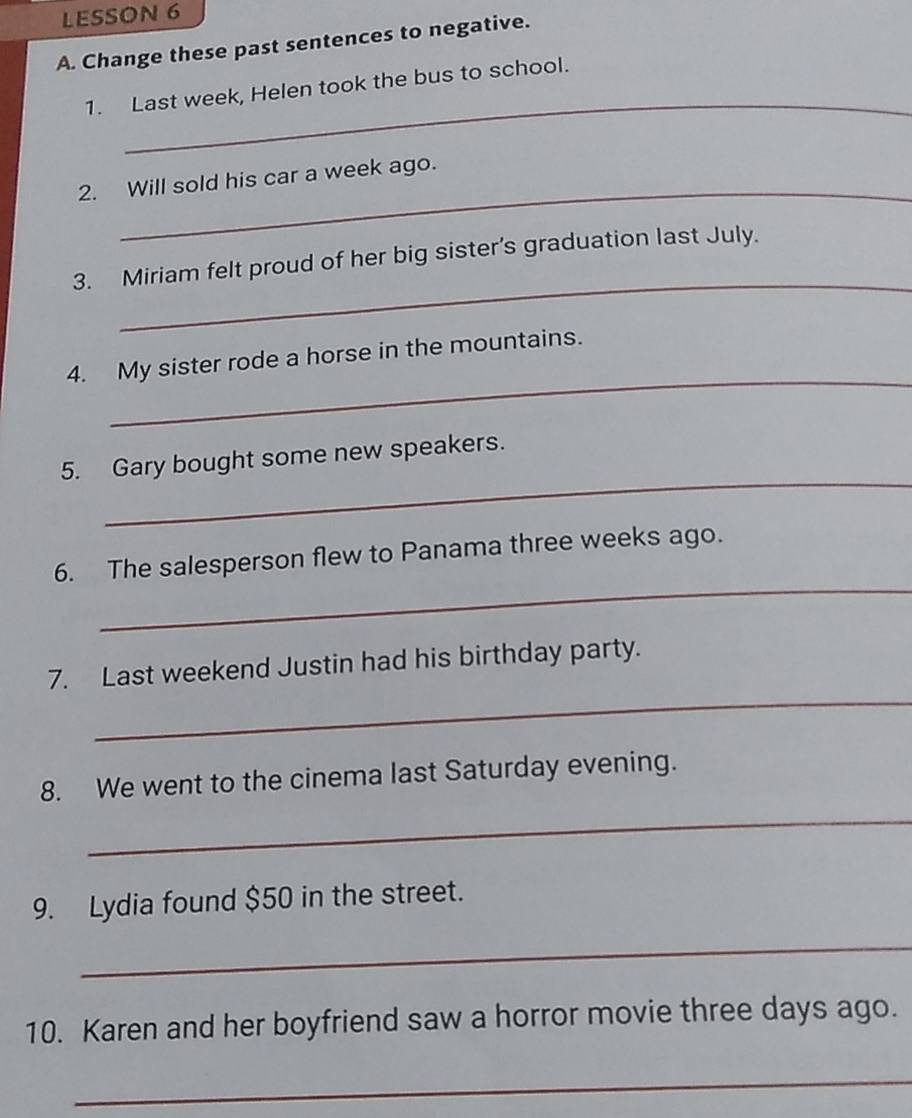 LESSON 6 
A. Change these past sentences to negative. 
_ 
1. Last week, Helen took the bus to school. 
_ 
2. Will sold his car a week ago. 
_ 
3. Miriam felt proud of her big sister's graduation last July. 
_ 
4. My sister rode a horse in the mountains. 
_ 
5. Gary bought some new speakers. 
_ 
6. The salesperson flew to Panama three weeks ago. 
_ 
7. Last weekend Justin had his birthday party. 
8. We went to the cinema last Saturday evening. 
_ 
9. Lydia found $50 in the street. 
_ 
10. Karen and her boyfriend saw a horror movie three days ago. 
_