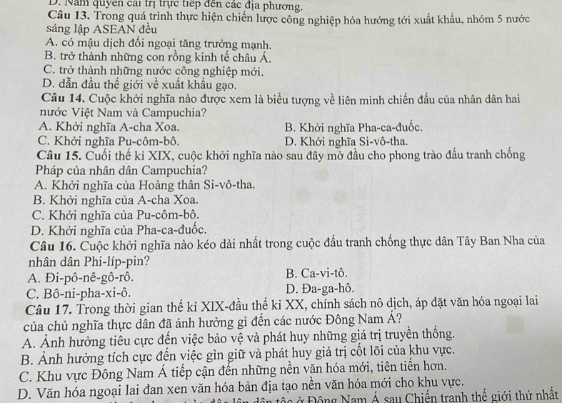 D. Năm quyên cai trị trực tiếp đến các địa phương.
Câu 13. Trong quá trình thực hiện chiến lược công nghiệp hóa hướng tới xuất khẩu, nhóm 5 nước
sáng lập ASEAN đều
A. có mậu dịch đối ngoại tăng trưởng mạnh.
B. trở thành những con rồng kinh tế châu Á.
C. trở thành những nước công nghiệp mới.
D. dẫn đầu thế giới về xuất khẩu gạo.
Câu 14. Cuộc khởi nghĩa nào được xem là biểu tượng về liên minh chiến đấu của nhân dân hai
nước Việt Nam và Campuchia?
A. Khởi nghĩa A-cha Xoa. B. Khởi nghĩa Pha-ca-đuốc.
C. Khởi nghĩa Pu-côm-bô. D. Khởi nghĩa Si-vô-tha.
Câu 15. Cuối thế kỉ XIX, cuộc khởi nghĩa nào sau đây mở đầu cho phong trào đấu tranh chống
Pháp của nhân dân Campuchia?
A. Khởi nghĩa của Hoàng thân Si-vô-tha.
B. Khởi nghĩa của A-cha Xoa.
C. Khởi nghĩa của Pu-côm-bô.
D. Khởi nghĩa của Pha-ca-đuốc.
Câu 16. Cuộc khởi nghĩa nào kéo dài nhất trong cuộc đấu tranh chống thực dân Tây Ban Nha của
nhân dân Phi-líp-pin?
A. Đi-pô-nê-gô-rô. B. Ca-vi-tô.
C. Bô-ni-pha-xi-ô. D. Đa-ga-hô.
Câu 17. Trong thời gian thế kỉ XIX-đầu thế ki XX, chính sách nô dịch, áp đặt văn hóa ngoại lai
của chủ nghĩa thực dân đã ảnh hưởng gì đến các nước Đông Nam Á?
A. Ảnh hưởng tiêu cực đến việc bảo vệ và phát huy những giá trị truyền thống.
B. Ảnh hưởng tích cực đến việc gìn giữ và phát huy giá trị cốt lõi của khu vực.
C. Khu vực Đông Nam Á tiếp cận đến những nền văn hóa mới, tiên tiến hơn.
D. Văn hóa ngoại lai đan xen văn hóa bản địa tạo nền văn hóa mới cho khu vực.
c ộng Nam Á sau Chiến tranh thế giới thứ nhất