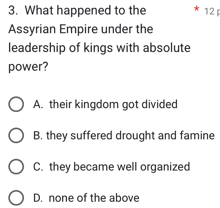 What happened to the * 12 F
Assyrian Empire under the
leadership of kings with absolute
power?
A. their kingdom got divided
B. they suffered drought and famine
C. they became well organized
D. none of the above