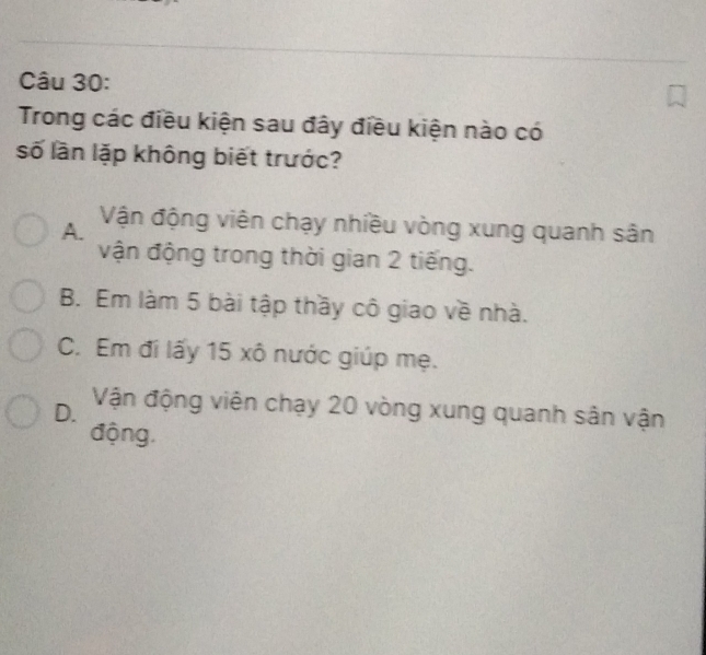 Trong các điều kiện sau đây điều kiện nào có
số lần lặp không biết trước?
A. Vận động viên chạy nhiều vòng xung quanh sân
vận động trong thời gian 2 tiếng.
B. Em làm 5 bài tập thầy cô giao về nhà.
C. Em đi lấy 15 xô nước giúp mẹ.
D. Vận động viên chạy 20 vòng xung quanh sân vận
động,