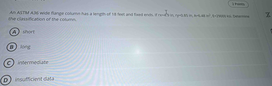 An ASTM A36 wide flange column has a length of 18 feet and fixed ends. If rx=4.9in, ry=0.85in, A=6.48in^2, E=29000ksi. Determine
the classification of the column.
A short
Blong
C intermediate
D insufficient data