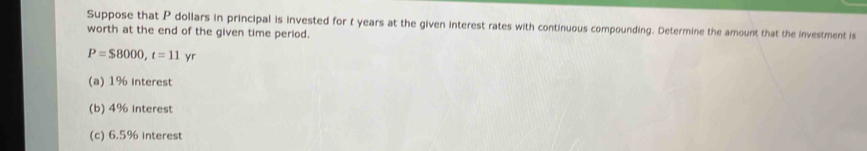 Suppose that P dollars in principal is invested for t years at the given interest rates with continuous compounding. Determine the amount that the investment is 
worth at the end of the given time period.
P=$8000, t=11yr
(a) 1% interest 
(b) 4% Interest 
(c) 6.5% Interest