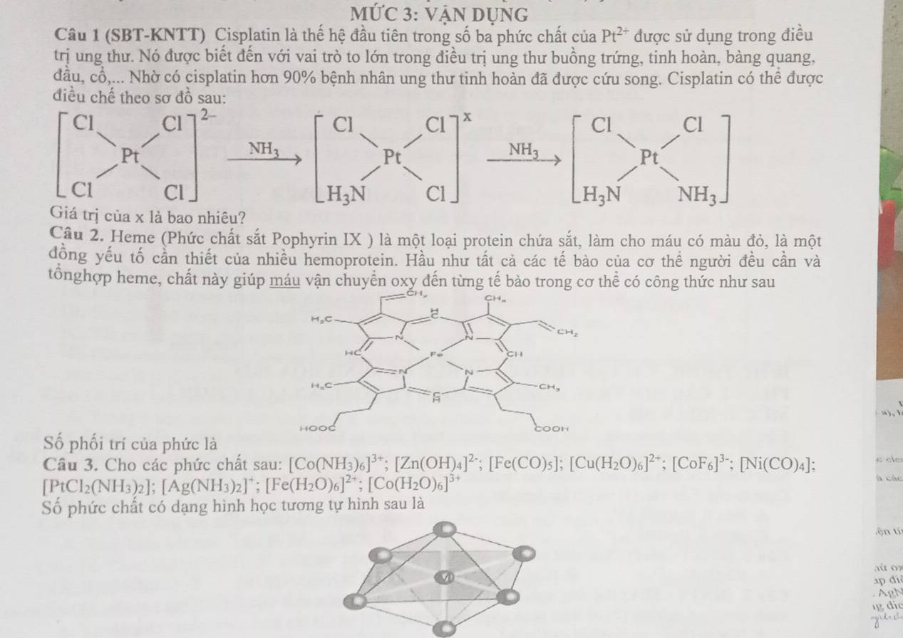 MỨC 3: VẠN DụnG
Câu 1 (SBT-KNTT) Cisplatin là thế hệ đầu tiên trong số ba phức chất của Pt^(2+) được sử dụng trong điều
trị ung thư. Nó được biết đến với vai trò to lớn trong điều trị ung thư buồng trứng, tinh hoàn, bàng quang,
đầu, cwidehat C 6,... Nhờ có cisplatin hơn 90% bệnh nhân ung thư tinh hoàn đã được cứu song. Cisplatin có thể được
điều chế the sơ đồ sa
Câu 2. Heme (Phức chất sắt Pophyrin IX ) là một loại protein chứa sắt, làm cho máu có màu đỏ, là một
đồng yếu tố cần thiết của nhiều hemoprotein. Hầu như tất cả các tế bào của cơ thể người đều cần và
tổnghợp heme, chất này giúp máu vận chuyển oxy đến từng tế bào trong cơ thể có công thức như sau
n ) , 
Số phối trí của phức là
e cle
Câu 3. Cho các phức chất sau: [Co(NH_3)_6]^3+;[Zn(OH)_4]^2-;[Fe(CO)_5];[Cu(H_2O)_6]^2+;[CoF_6]^3-;[Ni(CO)_4]; à các
[PtCl_2(NH_3)_2];[Ag(NH_3)_2]^+;[Fe(H_2O)_6]^2+;[Co(H_2O)_6]^3+
Số phức chất có dạng hình học tương tự hình sau là
ện tí
aú   ox
p đi
d