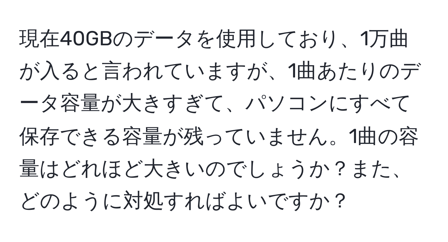 現在40GBのデータを使用しており、1万曲が入ると言われていますが、1曲あたりのデータ容量が大きすぎて、パソコンにすべて保存できる容量が残っていません。1曲の容量はどれほど大きいのでしょうか？また、どのように対処すればよいですか？