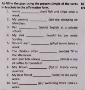 Fill in the gaps using the present simple of the verbs B) 
in brackets in the affirmative form. bra 
1. Jenny _(eot) fish and chips once a 
week. 
2. My parents _(do) the shopping on 
Mondays. 
3. Ben _(study) English at a private 
school. 
4. My dad _(wosh) his car every 
Sunday. 
5. Vincent and I _(play) tennis twice a 
week. 
6. The children often _(watch) TV in 
the afternoon. 
7. Ann and Bob always _(drink) a cup 
of coffee for breakfast. 
8. Mrs Brown _(fly) to France every 
summer. 
9. My best friend _(write) to me every 
week. 
10. Sally _(9o) swimming three times a 
week.