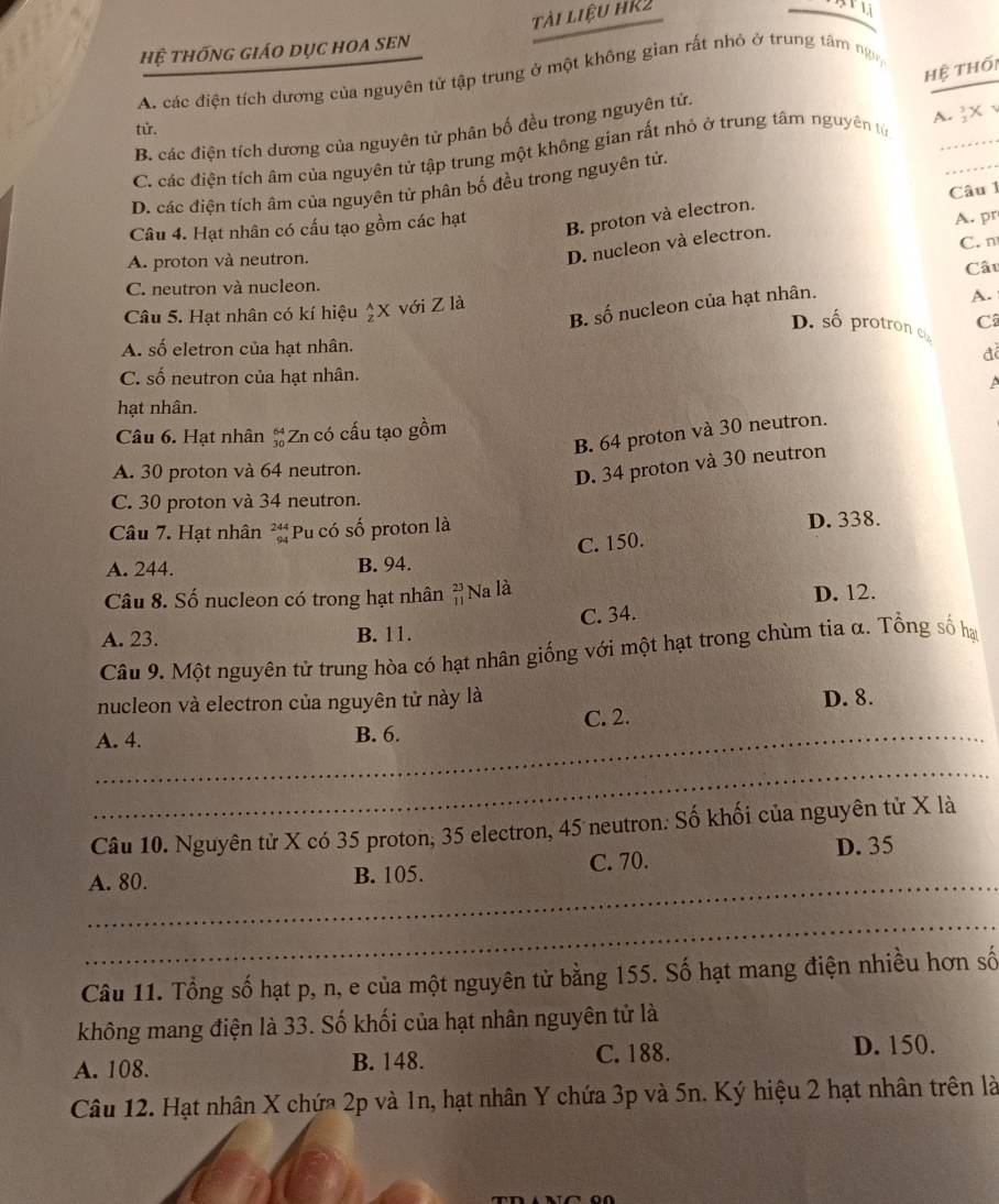 tài liệu hR2
hệ thống giáo dục hOA sEN
Hệ thối
A. các điện tích dương của nguyên tử tập trung ở một không gian rất nhỏ ở trung tâm ngy
A.3X √
từ.
_
B. các điện tích dương của nguyên tử phân bố đều trong nguyên tử.
C. các điện tích âm của nguyên tử tập trung một không gian rất nhỏ ở trung tâm nguyên tử_
D. các điện tích âm của nguyên tử phân bố đều trong nguyên tử.
Câu 4. Hạt nhân có cấu tạo gồm các hạt Câu 1
B. proton và electron.
A. pr
C. n
A. proton và neutron.
D. nucleon và electron.
C. neutron và nucleon. Câu
B. số nucleon của hạt nhân.
Câu 5. Hạt nhân có kí hiệu ) K với Z là
A.
D. số protron c Câ
A. số eletron của hạt nhân.
đ
C. số neutron của hạt nhân.
 
hạt nhân.
Câu 6. Hạt nhân  64/10  Zn có cấu tạo gồm
B. 64 proton và 30 neutron.
A. 30 proton và 64 neutron.
D. 34 proton và 30 neutron
C. 30 proton và 34 neutron.
Câu 7. Hat nhân beginarrayr 244 94endarray Pu có số proton là D. 338.
C. 150.
A. 244. B. 94.
Câu 8. Số nucleon có trong hạt nhân beginarrayr 23 11endarray Na là
D. 12.
A. 23. B. 11. C. 34.
Câu 9. Một nguyên tử trung hòa có hạt nhân giống với một hạt trong chùm tia α. Tổng số hạy
nucleon và electron của nguyên tử này là D. 8.
_A. 4. B. 6. C. 2.
_
Câu 10. Nguyên tử X có 35 proton, 35 electron, 45 neutron. Số khối của nguyên tử X là
_
A. 80. B. 105. C. 70. D. 35
_
Câu 11. Tổng số hạt p, n, e của một nguyên tử bằng 155. Số hạt mang điện nhiều hơn số
không mang điện là 33. Số khối của hạt nhân nguyên tử là
A. 108. B. 148. C. 188. D. 150.
Câu 12. Hạt nhân X chứa 2p và 1n, hạt nhân Y chứa 3p và 5n. Ký hiệu 2 hạt nhân trên là