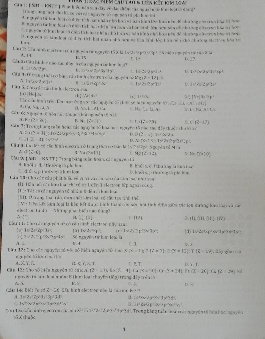 phân 1: đạc điểm câu tạo & liên kết kim loai
Câu 1:  SBT - KNTT  Phát biểu nào sau đây về đặc điểm của nguyên tử kim loại là đúng?
Trong cùng một chu kì, so với các nguyên tử nguyên tố phí kim thì
A. nguyên tử kim loại có diễn tích hạt nhân nhỏ hơn và bán kính lớn hơn nền đễ nhường electron hóa trí hơn.
B. nguyên tử kim loại có điện tích hạt nhân lớn hơn và bán kính lớn hơn nên đễ nhường electron hóa trị hơn.
C. nguyên tử kim loại có điện tích hạt nhân nhỏ hơn và bán kính nhỏ hơn nên dễ nhường electron hóa trì hơn.
D. nguyên tử kim loại có điện tích hạt nhân nhỏ hơn và bản kính lớn hơn nên khó nhường electron hóa trị
hơn.
Cầu 2: Cầu hình electron của nguyên tử nguyên tố X là . Số hiệu nguyên tử của X là
A. 14. B. 15. C. 13. D. 27.
Cầu3: Cấu hình e nào sau đây là của nguyên tử kim loại?
A. 1s^22s^22p^6. B. 1s^22s^22p^63s^23p^5. C. 1s^22s^22p^63s^1. D. 1s^22s^22p^43s^23p^4.
Câu 4: Ở trang thái cơ bản, cấu hình electron của nguyên tử Mg(Z=12)la
A. 1s^32s^22p^63s^3 B. 1s^22s^22p^63s^1 C. 1s^22s^22p^63s^2 D.
Câu 5: Cho các cấu hình electron sau
(a) [Ne] 3s (b) [Ar]4s^2
(c) 1s^22s_1 (d) [Ne]3s^23p^2
Các cấu hình trên lần lượt ứng với các nguyên tử (biết số hiệu nguyên tử =Ca, :Li, _11AJ,_11Na)
A. Ca, Na, Li, Al B. Na Li,AL Ca C. Na, Ca,Li, Al D. Li, Na, Al, Ca.
Câu 6: Nguyên tố hóa học thuộc khối nguyên tố p là
A. Fe (Z=26). B. Na C Ca(Z=20). D. CI(Z=17).
Câu 7: Trong bằng tuần hoàn các nguyên tố hóa học, nguyên tố nào sau đây thuộc chu ki 3?
A. Ga (Z=31):1s^22s^22p^63s^23p^63d^(10)4s^24p^3. B. B(Z=5):1s^22s^22p.
C. I A(Z=3):1s^22s^1.
D. AI(Z=13):1s^22s^22p^63s^23p^1.
Cầu 8: Ion M* có cấu hình electron ở trang thái cơ bản là 1s^22s^22p^6 Nguyên tố M là
A. O(Z=8). B. Na C Mg(Z=12). D. Ne (Z=10).
Cầu 9:  SBT - KNTT  Trong bảng tuần hoàn, các nguyên tổ
A. khối s, d, f thường là phi kim. B. khối s, d, f thường là kim loại.
C. khối s, p thường là kim loại. D. khối s, p thường là phi kim.
Cầu 10: Cho các câu phát biểu về vị trí và cầu tạo của kim loại như sau:
(I): Hầu hết các kim loại chỉ có từ 1 đến 3 electron lớp ngoài cùng.
(I1): Tất cả các nguyên tố nhóm B đều là kim loại.
(III): Ở trạng thái rắn, đơn chất kim loại có cấu tạo tinh thể.
(IV): Liên kết kim loại là liên kết được hình thành do sức hút tỉnh điện giữa các ion dương kim loại và các
electron tự do. Những phát biểu nào đúng?
A. (1). B. (I), (II). C. (IV). D. (I), (I), (III ),(1V η.
Câu 11: Cho các nguyên tử có cấu hình electron như sau:
(a) 1s^22s^22p^63s^1; (b) 1s^22s^22p^3; (c) 1s^22s^22p^43s^23p^4; (d) 1s^22s^22p^63s^23p^43d^44s^2;
(c) 1s^22s^22p^63s^23p^44s^2. Số nguyên tử kim loại là
A. 1. B. 4. C. 3. D. 2.
Câu 12: Cho các nguyên tố với số hiệu nguyên tử sau: X(Z=1);Y(Z=7);E(Z=12);T(Z=19). Dãy gồm các
nguyên tố kim loại là:
A. X, Y, E. B. X, Y, E, T. C. E, T. D. Y, T.
Câu 13: Cho số hiệu nguyên tử của: AI(Z=13); Be Ca (Z=20);Cr(Z=24); Fe (Z=26);Cu(Z=29).Sdelta
nguyên tố kim loại nhóm B (kim loại chuyển tiếp) trong dãy trên là
A. 6. B. 5. C. 4. D.3.
Câu 14: Biết Fe có Z=26. Cấu hình electron nào là của ion Fe^(2+)?
A. 1s^22s^22p^(6^2)3p^63d^5. B. 1s^22s^22p^63s^23p^63d^6.
C. 1s^22s^22p^63s^23p^63d^44s^2. D. 1s^22s^22p^63s^23p^63d^64s^2.
Cầu 15: Cầu hình electron của ion P. Trong bảng tuần hoàn các nguyên tố hóa học, nguyên
tố X thuộc
1