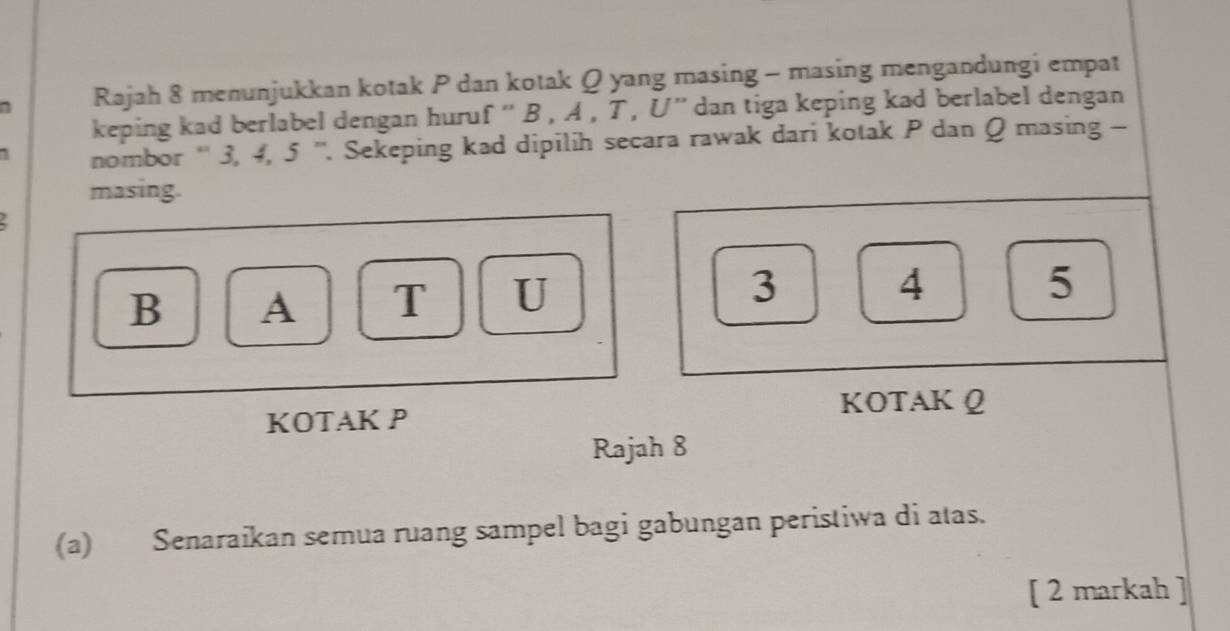 Rajah 8 menunjukkan kotak P dan kotak Q yang masing - masing mengandungi empat 
keping kad berlabel dengan huruf '' B , A , T, U '' dan tiga keping kad berlabel dengan 
nombor '' 3, 4, 5 ''. Sekeping kad dipilih secara rawak dari kotak P dan Q masing - 
masing.
B A T U 3
4
5
KOTAK P
KOTAK Q
Rajah 8 
(a) Senaraikan semua ruang sampel bagi gabungan peristiwa di atas. 
[ 2 markah ]